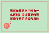 灵芝和灵芝孢子粉有什么区别？探讨灵芝和灵芝孢子粉的功效和用途？