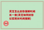 灵芝怎么封存保鲜时间长一些(灵芝如何封存以实现长时间保鲜)