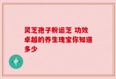 灵芝孢子粉运芝 功效卓越的养生瑰宝你知道多少
