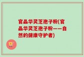 官晶华灵芝孢子粉(官晶华灵芝孢子粉——自然的健康守护者)