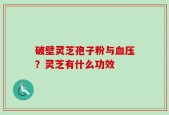 破壁灵芝孢子粉与血压？灵芝有什么功效
