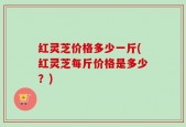 红灵芝价格多少一斤(红灵芝每斤价格是多少？)