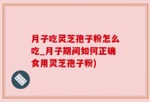 月子吃灵芝孢子粉怎么吃_月子期间如何正确食用灵芝孢子粉)