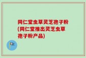 同仁堂虫草灵芝孢子粉(同仁堂推出灵芝虫草孢子粉产品)