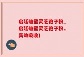 启廷破壁灵芝孢子粉_启廷破壁灵芝孢子粉，高效吸收)