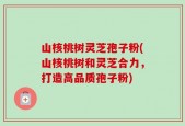 山核桃树灵芝孢子粉(山核桃树和灵芝合力，打造高品质孢子粉)