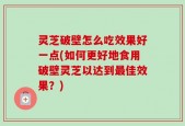 灵芝破壁怎么吃效果好一点(如何更好地食用破壁灵芝以达到最佳效果？)