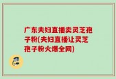 广东夫妇直播卖灵芝孢子粉(夫妇直播让灵芝孢子粉火爆全网)