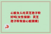 心脏女人吃灵芝孢子粉好吗(女性保健：灵芝孢子粉有益心脏健康)