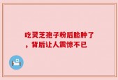 吃灵芝孢子粉后脸肿了，背后让人震惊不已