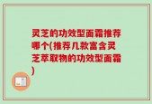 灵芝的功效型面霜推荐哪个(推荐几款富含灵芝萃取物的功效型面霜)