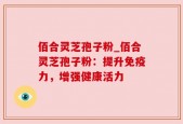 佰合灵芝孢子粉_佰合灵芝孢子粉：提升免疫力，增强健康活力