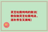 灵芝松露炖鸡的做法(教你做灵芝松露鸡汤，滋补养生又美味)