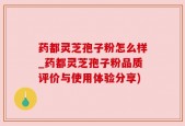 药都灵芝孢子粉怎么样_药都灵芝孢子粉品质评价与使用体验分享)