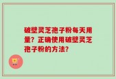 破壁灵芝孢子粉每天用量？正确使用破壁灵芝孢子粉的方法？