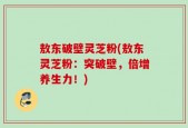 敖东破壁灵芝粉(敖东灵芝粉：突破壁，倍增养生力！)