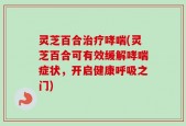 灵芝百合治疗哮喘(灵芝百合可有效缓解哮喘症状，开启健康呼吸之门)