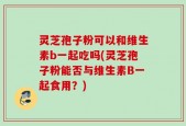 灵芝孢子粉可以和维生素b一起吃吗(灵芝孢子粉能否与维生素B一起食用？)