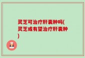 灵芝可治疗肝囊肿吗(灵芝或有望治疗肝囊肿)