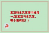 紫芝和木灵芝哪个好用一点(紫芝与木灵芝，哪个更有效？)