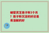 破壁灵芝孢子粉3个月？孢子粉沉淀的好还是易溶解的好