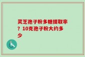 灵芝孢子粉多糖提取率？10克孢子粉大约多少