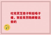 吃完灵芝孢子粉后嗓子痛，背后竟然隐藏着这些的
