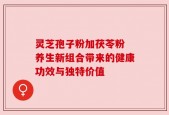 灵芝孢子粉加茯苓粉 养生新组合带来的健康功效与独特价值
