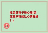 吃灵芝孢子粉心热(灵芝孢子粉能让心情舒缓？)