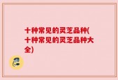 十种常见的灵芝品种(十种常见的灵芝品种大全)