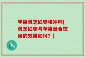 苹果灵芝红枣相冲吗(灵芝红枣与苹果混合饮用的效果如何？)