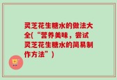 灵芝花生糖水的做法大全(“营养美味，尝试灵芝花生糖水的简易制作方法”)