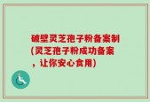 破壁灵芝孢子粉备案制(灵芝孢子粉成功备案，让你安心食用)