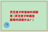 灵芝孢子粉是啥时间服用 (灵芝孢子粉最佳服用时间是什么？)