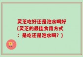 灵芝吃好还是泡水喝好(灵芝的最佳食用方式：是吃还是泡水喝？)