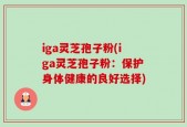 iga灵芝孢子粉(iga灵芝孢子粉：保护身体健康的良好选择)