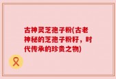 古神灵芝孢子粉(古老神秘的芝孢子粉籽，时代传承的珍贵之物)
