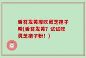 舌苔发黄厚吃灵芝孢子粉(舌苔发黄？试试吃灵芝孢子粉！)