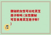 便秘的女性可以吃灵芝孢子粉吗 (女性便秘可否食用灵芝孢子粉？)