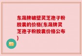东晟牌破壁灵芝孢子粉胶囊的价格(东晟牌灵芝孢子粉胶囊价格公布)
