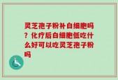 灵芝孢子粉补白细胞吗？化疗后白细胞低吃什么好可以吃灵芝孢子粉吗
