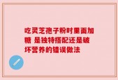 吃灵芝孢子粉时里面加糖 是独特搭配还是破坏营养的错误做法