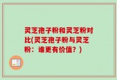 灵芝孢子粉和灵芝粉对比(灵芝孢子粉与灵芝粉：谁更有价值？)