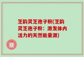 芝韵灵芝孢子粉(芝韵灵芝孢子粉：激发体内活力的天然能量源)