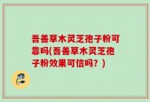 吾善草木灵芝孢子粉可靠吗(吾善草木灵芝孢子粉效果可信吗？)