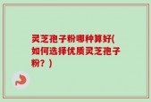 灵芝孢子粉哪种算好(如何选择优质灵芝孢子粉？)