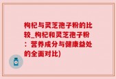 枸杞与灵芝孢子粉的比较_枸杞和灵芝孢子粉：营养成分与健康益处的全面对比)