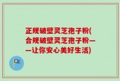 正规破壁灵芝孢子粉(合规破壁灵芝孢子粉——让你安心美好生活)