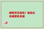 破壁灵芝南瓜？南瓜红豆破壁机食谱