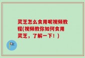 灵芝怎么食用呢视频教程(视频教你如何食用灵芝，了解一下！)